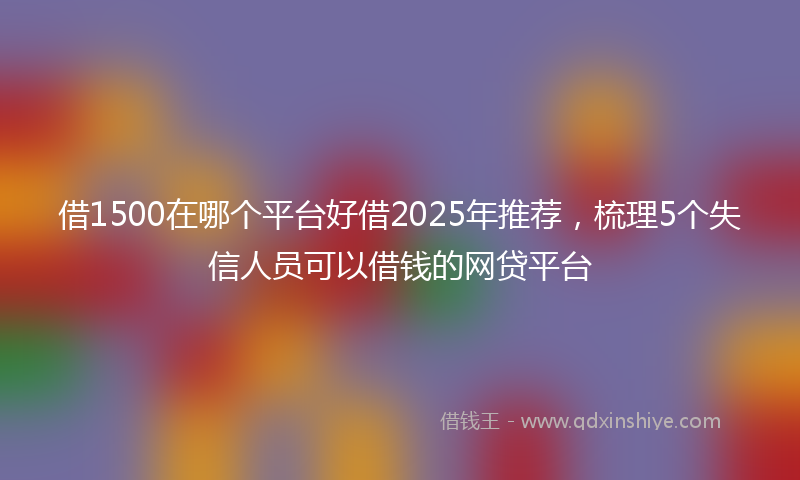 借1500在哪个平台好借2025年推荐，梳理5个失信人员可以借钱的网贷平台