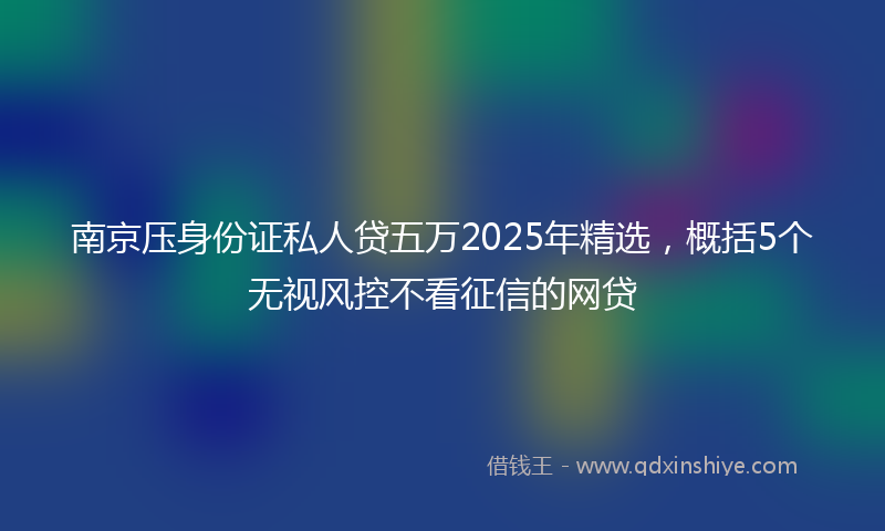 南京压身份证私人贷五万2025年精选，概括5个无视风控不看征信的网贷