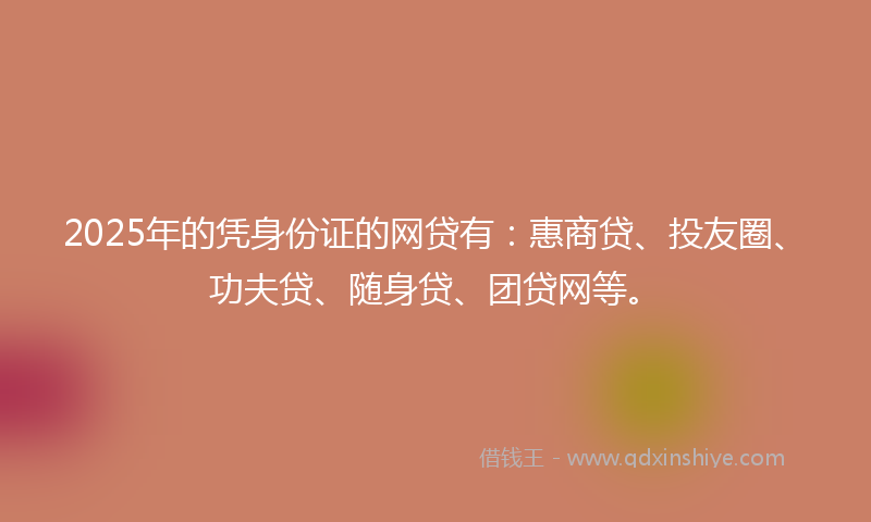 2025年的凭身份证的网贷有：惠商贷、投友圈、功夫贷、随身贷、团贷网等。