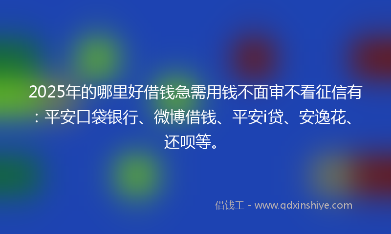 2025年的哪里好借钱急需用钱不面审不看征信有：平安口袋银行、微博借钱、平安i贷、安逸花、还呗等。