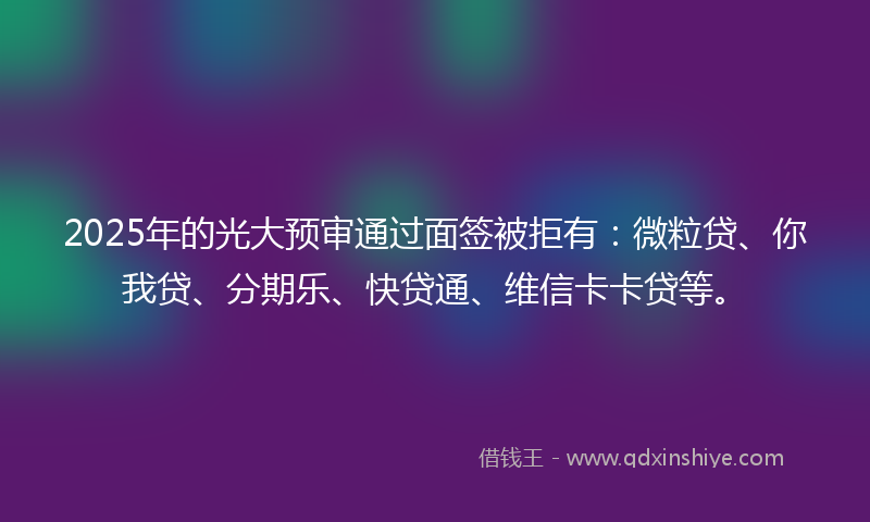 2025年的光大预审通过面签被拒有：微粒贷、你我贷、分期乐、快贷通、维信卡卡贷等。