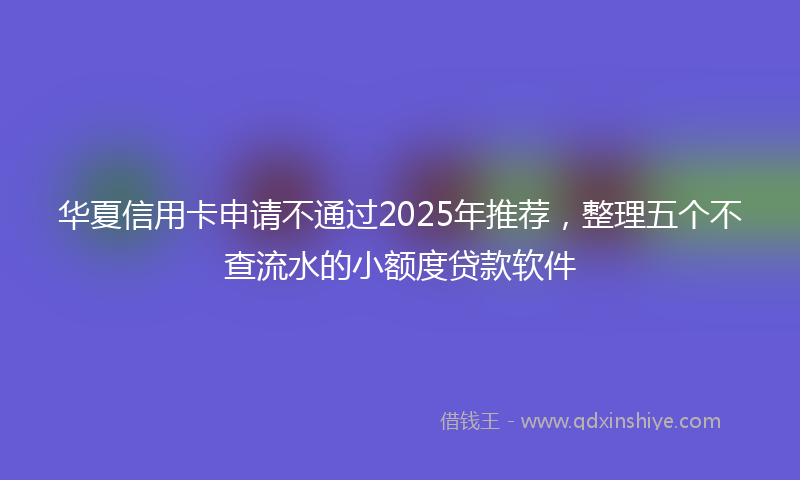 华夏信用卡申请不通过2025年推荐，整理五个不查流水的小额度贷款软件
