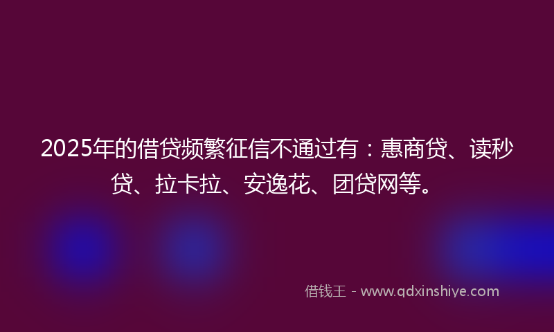 2025年的借贷频繁征信不通过有：惠商贷、读秒贷、拉卡拉、安逸花、团贷网等。