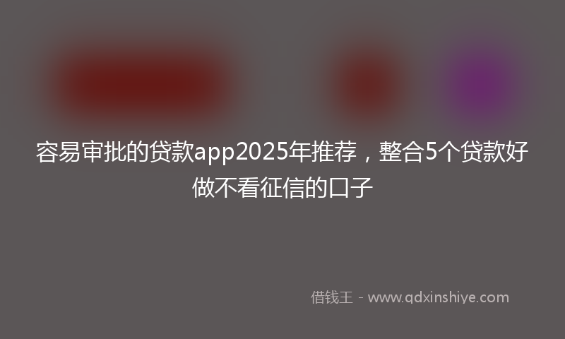 容易审批的贷款app2025年推荐，整合5个贷款好做不看征信的口子
