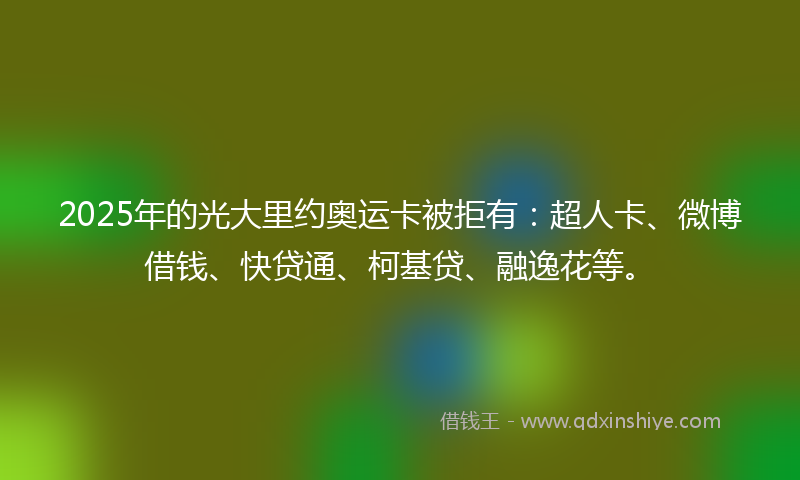 2025年的光大里约奥运卡被拒有：超人卡、微博借钱、快贷通、柯基贷、融逸花等。