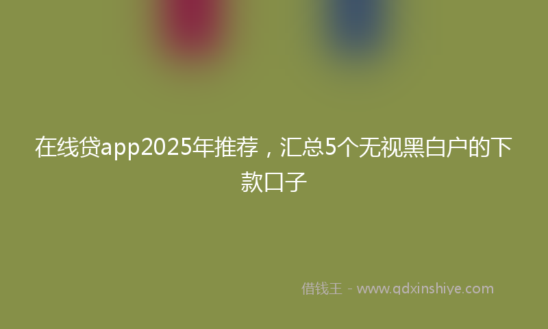 在线贷app2025年推荐，汇总5个无视黑白户的下款口子
