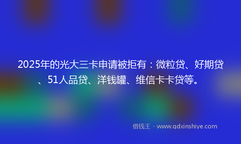 2025年的光大三卡申请被拒有：微粒贷、好期贷、51人品贷、洋钱罐、维信卡卡贷等。