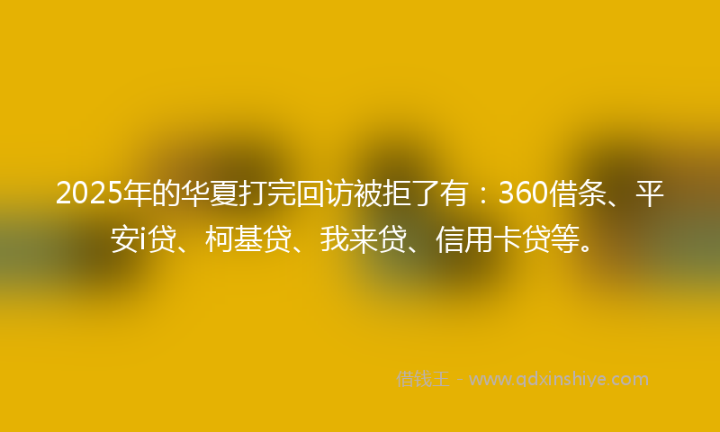 2025年的华夏打完回访被拒了有：360借条、平安i贷、柯基贷、我来贷、信用卡贷等。