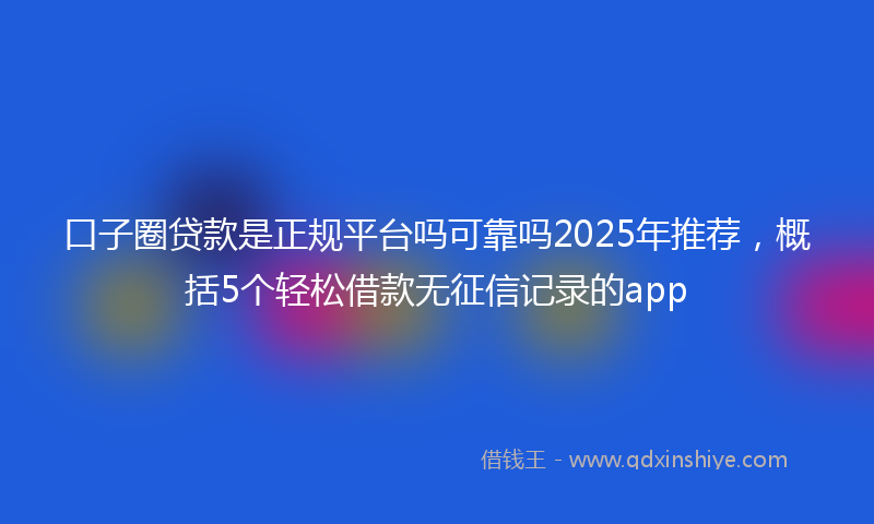 口子圈贷款是正规平台吗可靠吗2025年推荐，概括5个轻松借款无征信记录的app