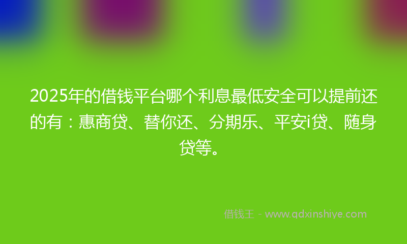 2025年的借钱平台哪个利息最低安全可以提前还的有：惠商贷、替你还、分期乐、平安i贷、随身贷等。