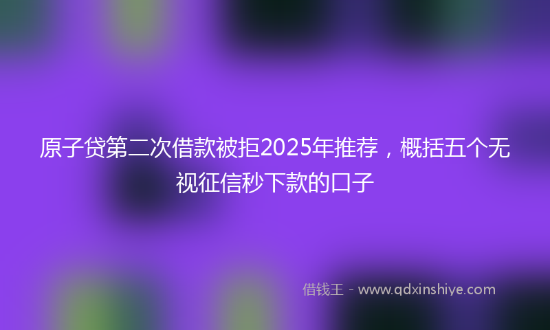 原子贷第二次借款被拒2025年推荐，概括五个无视征信秒下款的口子