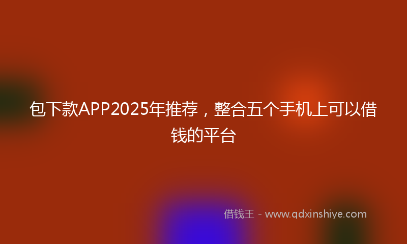 包下款APP2025年推荐，整合五个手机上可以借钱的平台