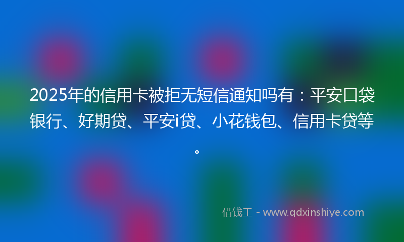 2025年的信用卡被拒无短信通知吗有：平安口袋银行、好期贷、平安i贷、小花钱包、信用卡贷等。