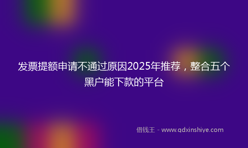 发票提额申请不通过原因2025年推荐，整合五个黑户能下款的平台