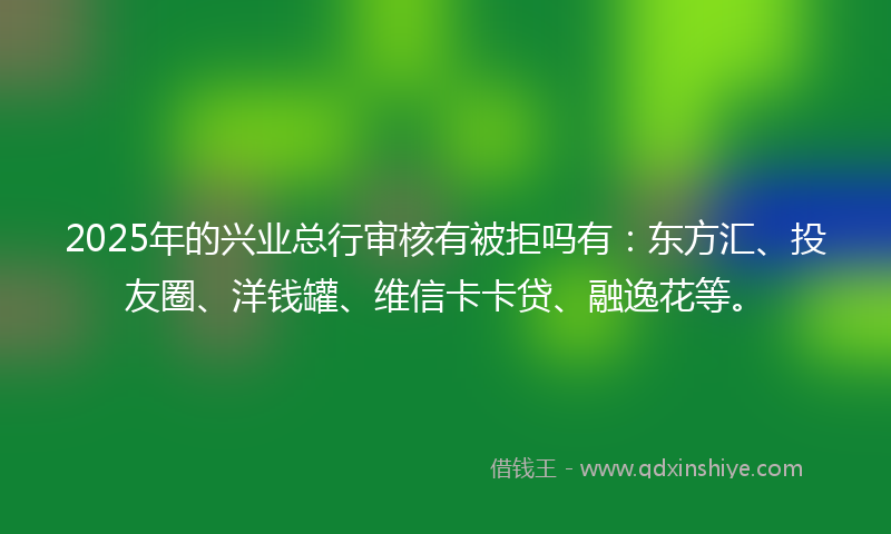 2025年的兴业总行审核有被拒吗有：东方汇、投友圈、洋钱罐、维信卡卡贷、融逸花等。