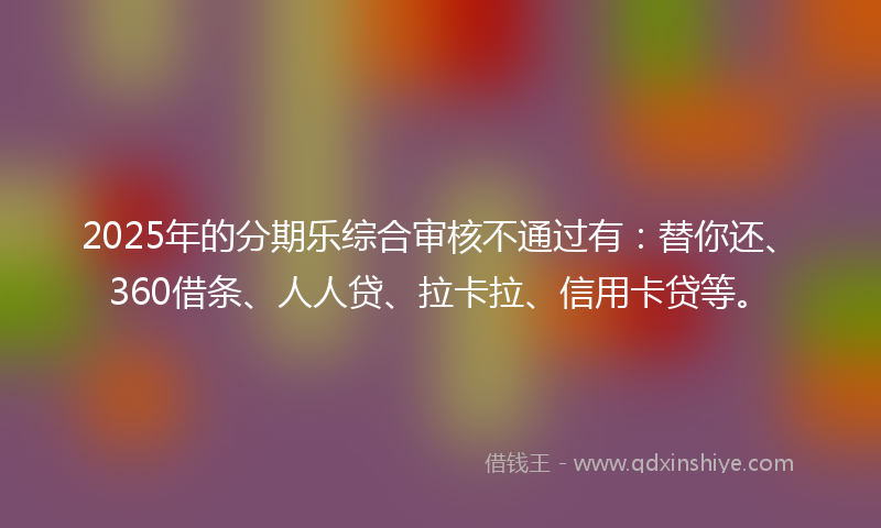 2025年的分期乐综合审核不通过有：替你还、360借条、人人贷、拉卡拉、信用卡贷等。