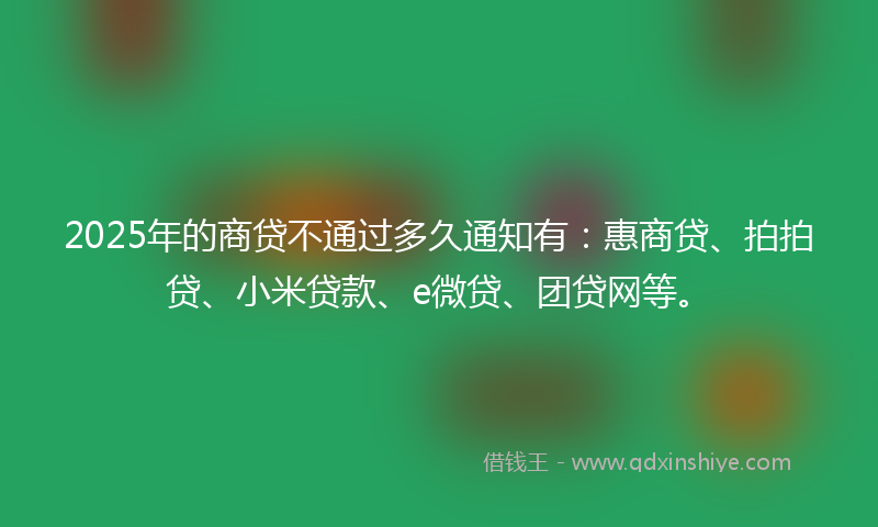 2025年的商贷不通过多久通知有：惠商贷、拍拍贷、小米贷款、e微贷、团贷网等。