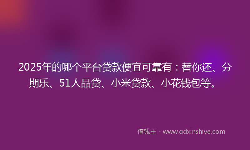 2025年的哪个平台贷款便宜可靠有：替你还、分期乐、51人品贷、小米贷款、小花钱包等。