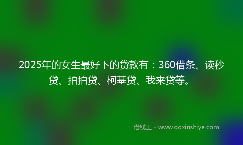 2025年的女生最好下的贷款有：360借条、读秒贷、拍拍贷、柯基贷、我来贷等。