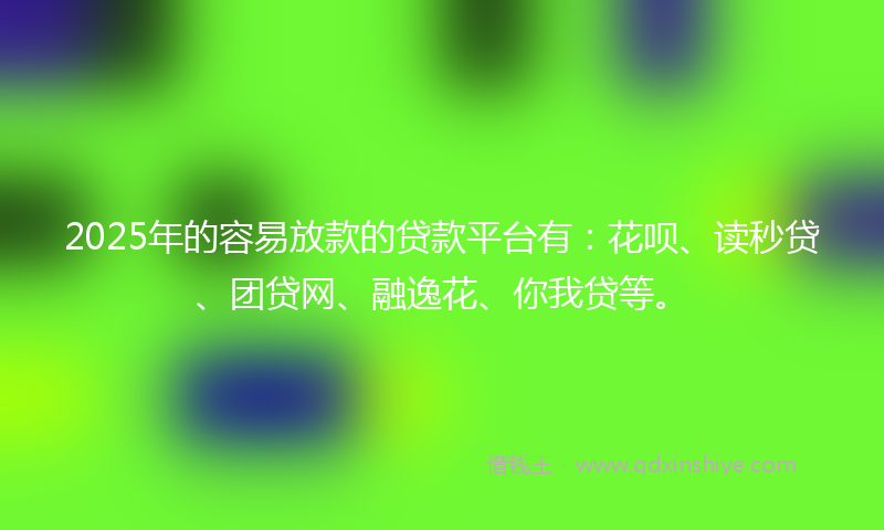 2025年的容易放款的贷款平台有：花呗、读秒贷、团贷网、融逸花、你我贷等。