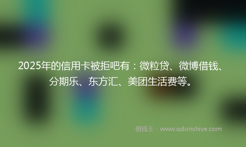 2025年的信用卡被拒吧有：微粒贷、微博借钱、分期乐、东方汇、美团生活费等。