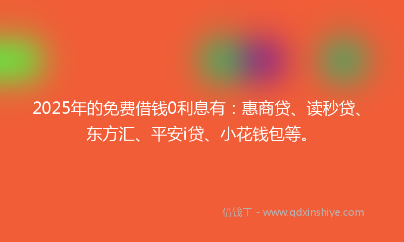 2025年的免费借钱0利息有：惠商贷、读秒贷、东方汇、平安i贷、小花钱包等。