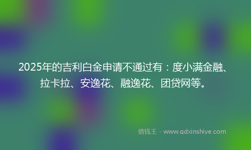 2025年的吉利白金申请不通过有：度小满金融、拉卡拉、安逸花、融逸花、团贷网等。