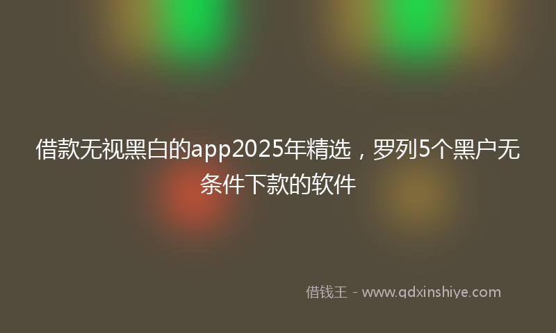 借款无视黑白的app2025年精选，罗列5个黑户无条件下款的软件