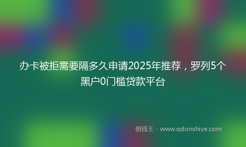 办卡被拒需要隔多久申请2025年推荐，罗列5个黑户0门槛贷款平台