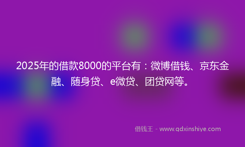 2025年的借款8000的平台有：微博借钱、京东金融、随身贷、e微贷、团贷网等。