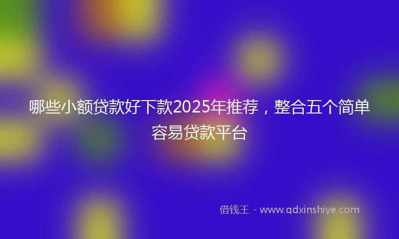 哪些小额贷款好下款2025年推荐，整合五个简单容易贷款平台