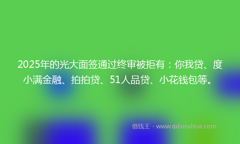 2025年的光大面签通过终审被拒有：你我贷、度小满金融、拍拍贷、51人品贷、小花钱包等。