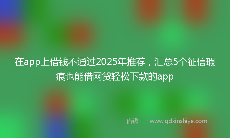 在app上借钱不通过2025年推荐，汇总5个征信瑕疵也能借网贷轻松下款的app