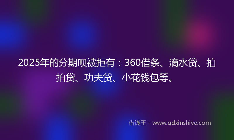 2025年的分期呗被拒有：360借条、滴水贷、拍拍贷、功夫贷、小花钱包等。