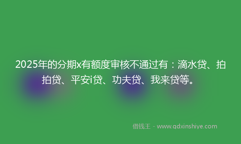 2025年的分期x有额度审核不通过有：滴水贷、拍拍贷、平安i贷、功夫贷、我来贷等。