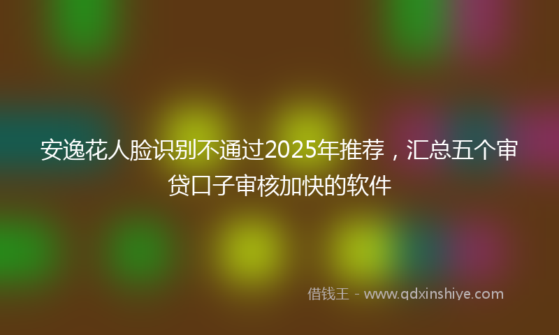 安逸花人脸识别不通过2025年推荐，汇总五个审贷口子审核加快的软件
