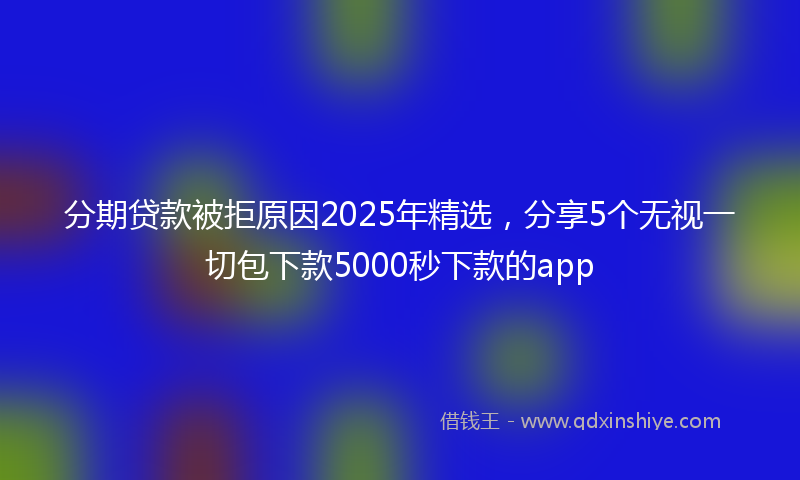 分期贷款被拒原因2025年精选，分享5个无视一切包下款5000秒下款的app