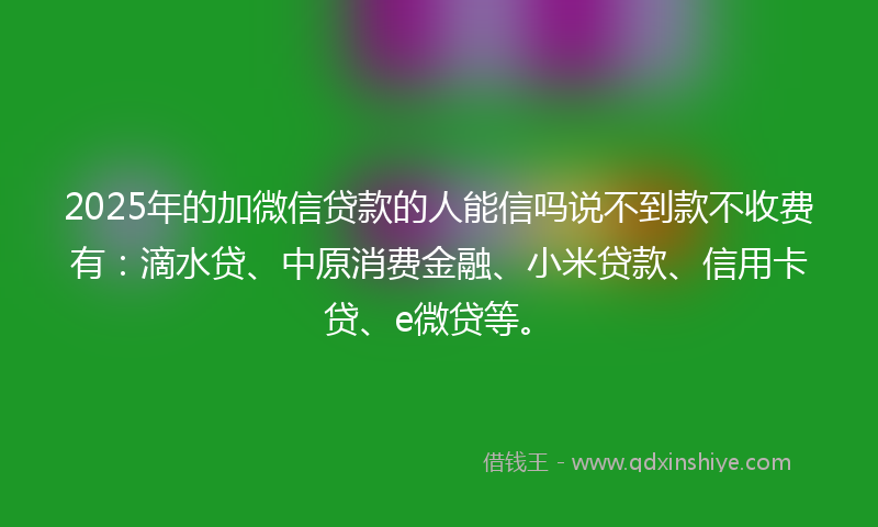 2025年的加微信贷款的人能信吗说不到款不收费有：滴水贷、中原消费金融、小米贷款、信用卡贷、e微贷等。