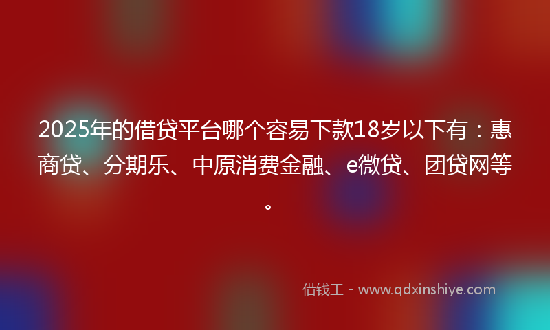 2025年的借贷平台哪个容易下款18岁以下有：惠商贷、分期乐、中原消费金融、e微贷、团贷网等。