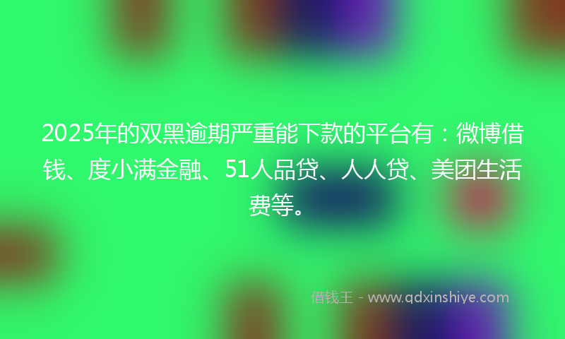 2025年的双黑逾期严重能下款的平台有：微博借钱、度小满金融、51人品贷、人人贷、美团生活费等。