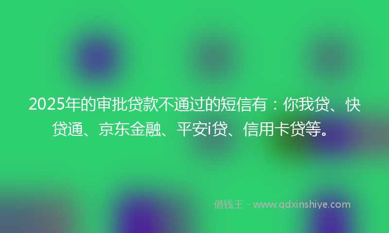 2025年的审批贷款不通过的短信有：你我贷、快贷通、京东金融、平安i贷、信用卡贷等。