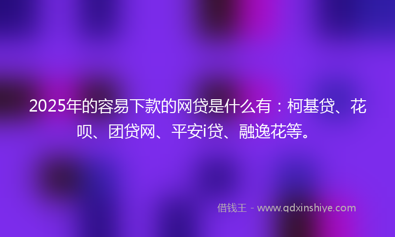 2025年的容易下款的网贷是什么有：柯基贷、花呗、团贷网、平安i贷、融逸花等。
