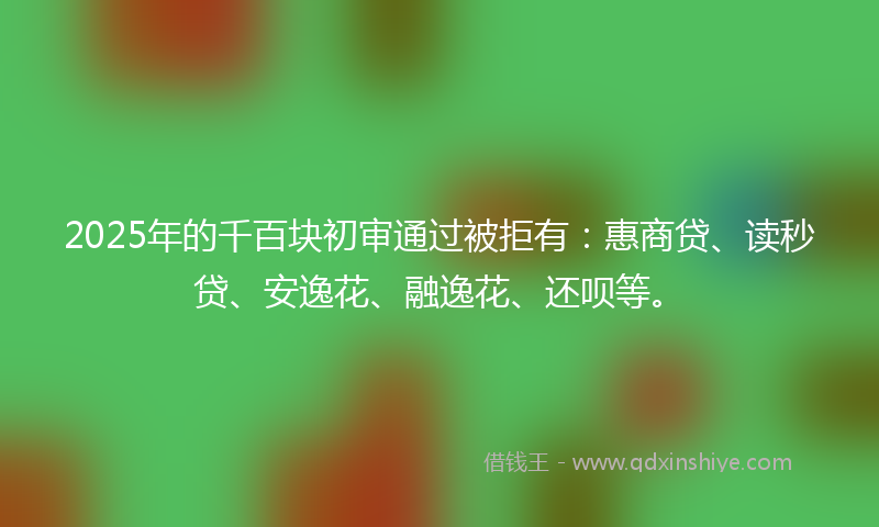 2025年的千百块初审通过被拒有：惠商贷、读秒贷、安逸花、融逸花、还呗等。