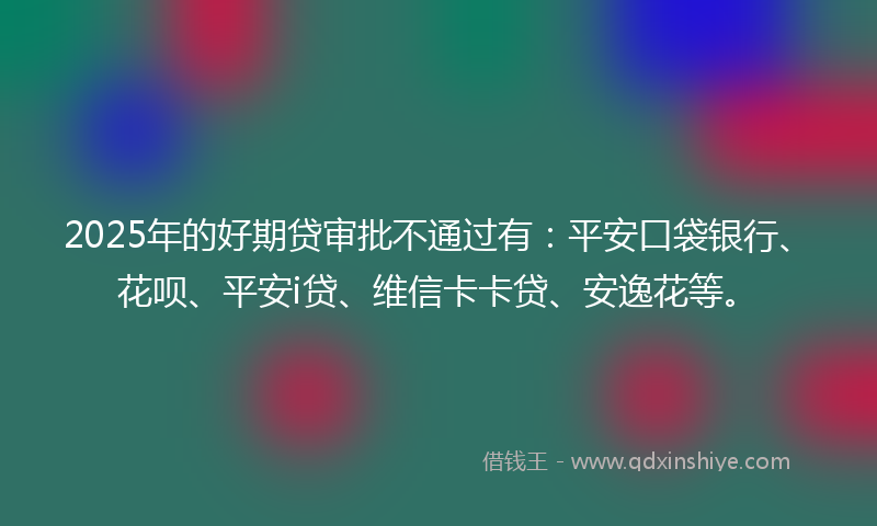 2025年的好期贷审批不通过有：平安口袋银行、花呗、平安i贷、维信卡卡贷、安逸花等。