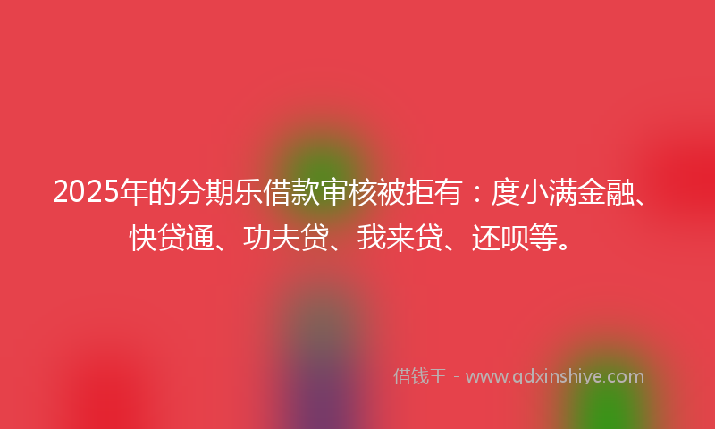 2025年的分期乐借款审核被拒有：度小满金融、快贷通、功夫贷、我来贷、还呗等。
