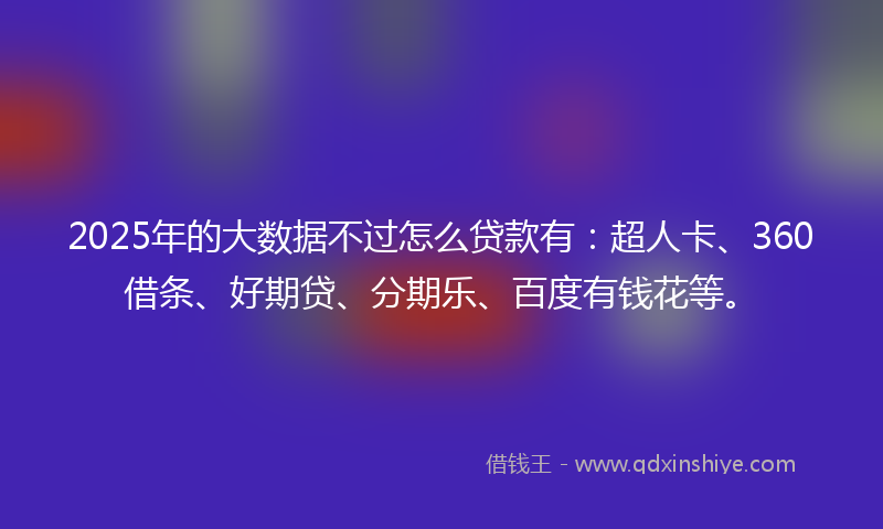 2025年的大数据不过怎么贷款有：超人卡、360借条、好期贷、分期乐、百度有钱花等。