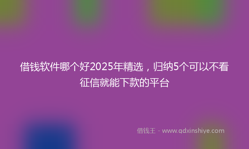 借钱软件哪个好2025年精选，归纳5个可以不看征信就能下款的平台
