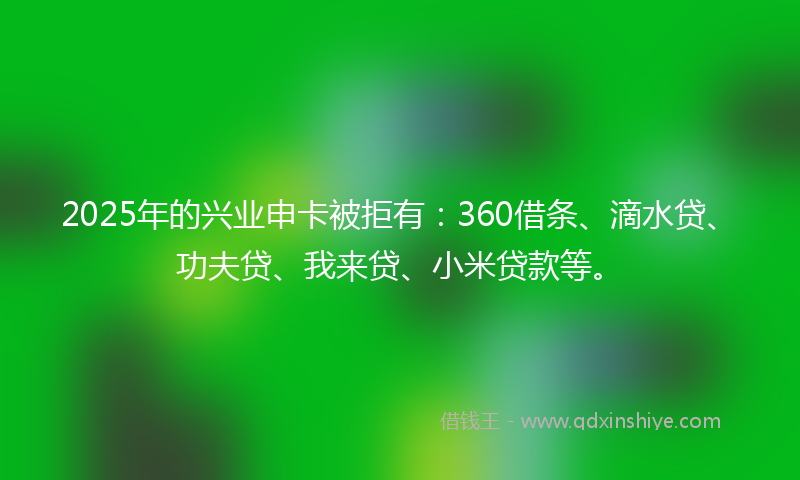 2025年的兴业申卡被拒有：360借条、滴水贷、功夫贷、我来贷、小米贷款等。