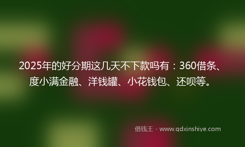 2025年的好分期这几天不下款吗有：360借条、度小满金融、洋钱罐、小花钱包、还呗等。