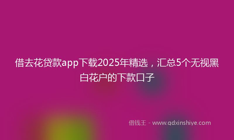 借去花贷款app下载2025年精选，汇总5个无视黑白花户的下款口子